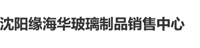 国产吃美女大便视频网站沈阳缘海华玻璃制品销售中心